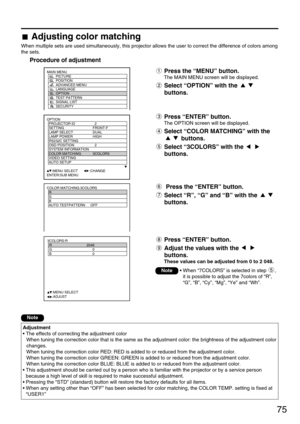 Page 7575
Adjusting color matching
When multiple sets are used simultaneously, this projector allows the user to correct the difference of colors among
the sets.
Procedure of adjustment
OPTION
  PROJECTOR ID 2
  SETTING FRONT-F
  LAMP SELECT DUAL
  LAMP POWER HIGH
  RS232C SETTING
  OSD POSITION 2
  SYSTEM INFORMATION
  COLOR MATCHING 3COLORS
  VIDEO SETTING
  AUTO SETUP
     :MENU SELECT        :CHANGE
ENTER:SUB MENU
Press the “MENU” button.
The MAIN MENU screen will be displayed.
Select “OPTION” with the...