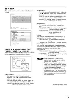 Page 7979
P IN P
This item is used to set the condition of the Picture-In-
Picture.
Main window
Subwindow
Use the  buttons to select OFF,
USER 1, USER 2, or USER 3.
When selecting an option other than OFF, the submenu
can be displayed by pressing the ENTER button.
• Main window:
The input terminal for the main window is
displayed. The  buttons can be used to
select the input terminal. 
Size: The user can specify the display size of the
main window between 10% and 100%.
Position: The user can specify the display...