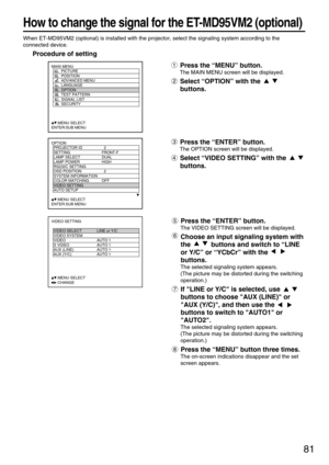 Page 8181
When ET-MD95VM2 (optional) is installed with the projector, select the signaling system according to the
connected device.
Procedure of setting
Press the “MENU” button.
The MAIN MENU screen will be displayed.
Select “OPTION” with the 
buttons.
MAIN MENU
         PICTURE
         POSITION
         ADVANCED MENU
         LANGUAGE
         OPTION
         TEST PATTERN
         SIGNAL LIST
         SECURITY
     :MENU SELECT
ENTER:SUB MENU
Press the “ENTER” button.
The VIDEO SETTING screen will be...