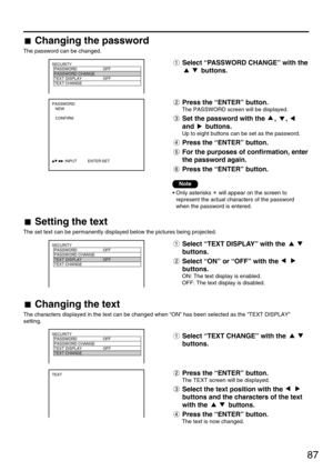Page 8787
SECURITY
  PASSWORD OFF
  PASSWORD CHANGE
  TEXT DISPLAY OFF
  TEXT CHANGE 
  
SECURITY
  PASSWORD OFF
  PASSWORD CHANGE
  TEXT DISPLAY OFF
  TEXT CHANGE 
  
  
  
SECURITY
  PASSWORD OFF
  PASSWORD CHANGE
  TEXT DISPLAY OFF
  TEXT CHANGE 
  
TEXT
PASSWORD
   NEW
   CONFIRM
           :INPUT          ENTER:SET
Select “TEXT DISPLAY” with the 
buttons.
Select “ON” or “OFF” with the 
buttons.
ON: The text display is enabled.
OFF: The text display is disabled.
Note
• Only asterisks  will appear on the...