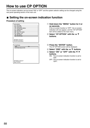 Page 8888
How to use CP OPTION
MAIN MENU
         PICTURE
         POSITION
         ADVANCED MENU
         LANGUAGE
         OPTION
         TEST PATTERN
         SIGNAL LIST
         SECURITY
         CP OPTION
     :MENU SELECT
ENTER:SUB MENU
CP OPTION
  OSD ON
  SYSTEM SELECTOR
  
   
  
  
  
  
     :MENU SELECT    
     :CHANGE
The on-screen indication can be turned “ON” or “OFF” and the system selector setting can be changed using the
rear panel operating section of the main unit.
Setting the on-screen...