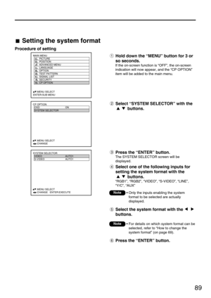 Page 8989
MAIN MENU
         PICTURE
         POSITION
         ADVANCED MENU
         LANGUAGE
         OPTION
         TEST PATTERN
         SIGNAL LIST
         SECURITY
         CP OPTION
     :MENU SELECT
ENTER:SUB MENU
CP OPTION
  OSD ON
  SYSTEM SELECTOR
  
   
  
  
  
  
     :MENU SELECT    
     :CHANGE
SYSTEM SELECTOR
  VIDEO AUTO1
  S-VIDEO AUTO1
  
   
  
  
  
  
     :MENU SELECT    
     :CHANGE   ENTER:EXECUTE
Setting the system format
Procedure of setting
Hold down the “MENU” button for 3 or...