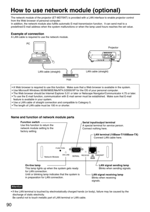 Page 9090
The network module of the projector (ET-MD75NT) is provided with a LAN interface to enable projector control
from the Web browser of personal computer.  
In addition, the network module also fulfills automatic E-mail transmission function.  It can send mail to a
predefined E-mail address when the system malfunctions or when the lamp used hours reaches the set value.
Example of connection
A LAN cable is required to use the network module.
Hub
LAN cable (straight)
PC
• A Web browser is required to use...