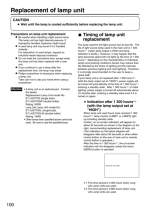 Page 100100
Replacement of lamp unit 
Precautions on lamp unit replacement
Be careful when handling a light source lamp.
The lamp unit has high internal pressure. If
improperly handled, explosion might result.
A used lamp unit may burst if it is handled
violently.
For disposition of used lamps, request an
industrial waste disposal contractor.
Do not reset the cumulative time, except when
the lamp unit has been replaced with a new
unit.
If you continue to use a lamp after the
replacement time, the lamp may...