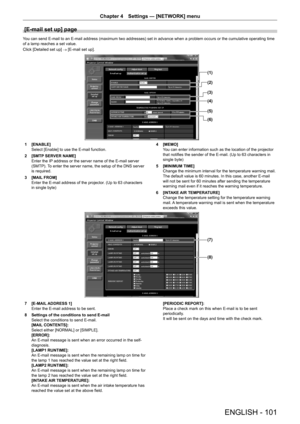 Page 101ENGLISH - 101
Chapter 4 Settings — [NETWORK] menu
[E-mail set up] page
You can send E-mail to an E-mail address (maximum two addresses) set in advance when a problem occurs or the cumulative operating time 
of a lamp reaches a set value.
Click [Detailed set up]
 → [E-mail set up].
(1)
(2)
(3)
(4)
(5)
(6)
1 
[ENABLE]
Select [Enable] to use the E-mail function.
2  [SMTP SERVER NAME]
Enter the IP address or the server name of the E-mail server 
(SMTP). To enter the server name, the setup of the DNS server...