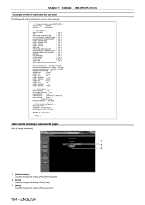 Page 104104 - ENGLISH
Chapter 4 Settings — [NETWORK] menu
Example of the E-mail sent for an error
The following E-mail is sent when an error has occurred.
=== Panasonic projector report(CONFIGURE) ===
Projector Type          : DW640
Serial No               : SH1234567
-----  check system -----
MAIN CPU BUS   [   OK   ]
FAN   [   OK   ]
INTAKE AIR TEMPERATURE   [   OK   ]
OPTICS MODULE TEMPERATURE   [   OK   ]
AROUND LAMP TEMPERATURE   [   OK   ]
LAMP1 REMAIN TIME   [   OK   ]
LAMP2 REMAIN TIME   [   OK   ]
LAMP1...