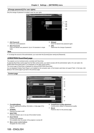 Page 106106 - ENGLISH
Chapter 4 Settings — [NETWORK] menu
[Change password] (For user rights)
Only the change of password is enabled under the user rights.
(1)
(2)
(4) (3)
1 [Old Password]
Enter the current password.
2  [New Password]
Enter the desired new password. (Up to 16 characters in single 
byte) 3 
[Retype]
Enter the desired new password again.
4  [OK]
Determines the change of password.
Note
r
f To change the account of the administrator, you must enter the [Current] [User name] and [Password].
[CRESTRON...