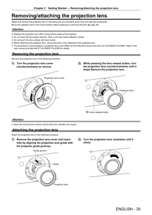 Page 35ENGLISH - 35
Chapter 2 Getting Started — Removing/attaching the projection lens
Removing/attaching the projection lens
Attach and remove the projection lens in the same way as a standard zoom lens and optional accessories.
Move the projection lens to the home position before replacing or removing the lens (
x page 46).
Attention
r
f Replace the projection lens after turning off the power of the projector.
r
f Do not touch the lens signal receiver. Dust or dirt may cause defective contact.
r
f Do not...