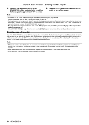Page 4444 - ENGLISH
Chapter 3 Basic Operation — Switching on/off the projector
3) Wait until the power indicator  of the projector lights in red (and 
the fan stops) for approximately 170 seconds.4) Press the  side of the  
switch to turn off the power.
Note
r
f Do not turn on the power and project images immediately after turning th\
e projector off.
Turning on the power while the lamp is still hot may shorten the lamp life.
r
f The lamp indicators will not light on for about 75 seconds after the projector is...