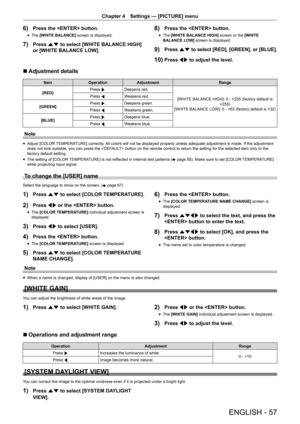 Page 57ENGLISH - 57
Chapter 4 Settings — [PICTURE] menu
6) Press the  button.
r
f The 
[WHITE BALANCE]  screen is displayed.
7) Press as to select [WHITE BALANCE HIGH] 
or [WHITE BALANCE LOW].
8) Press the  button.
r
f The 
[WHITE BALANCE HIGH]  screen or the [WHITE 
BALANCE LOW]  screen is displayed.
9) Press as to select [RED], [GREEN], or [BLUE].
10) Press qw to adjust the level.
r
r Adjustment details
Item
Operation Adjustment Range
[RED] Press 
w.
Deepens red.
[WHITE BALANCE HIGH]: 0 - +255 (factory...