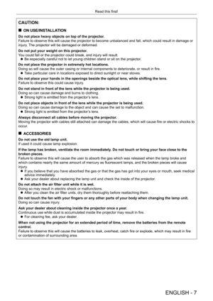 Page 7ENGLISH - 7
Read this first!
CAUTION:
 
„
ON USE/INSTALLATION
Do not place heavy objects on top of the projector.
Failure to observe this will cause the projector to become unbalanced and fall, which could result in damage or 
injury. The projector will be damaged or deformed.
Do not put your weight on this projector.
You could fall or the projector could break, and injury will result.
 
z Be especially careful not to let young children stand or sit on the proj\
ector.
Do not place the projector in...