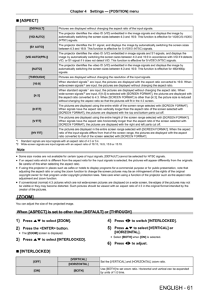 Page 61ENGLISH - 61
Chapter 4 Settings — [POSITION] menu
r
r [ASPECT]
[DEFAULT]
Pictures are displayed without changing the aspect ratio of the input signals.
[VID AUTO] The projector identifies the video ID (VID) embedded in the image signals and displays the image by 
automatically switching the screen sizes between 4:3 and 16:9. This function is effective for 
VIDEO/S-VIDEO 
(NTSC)
 signals.
[S1 AUTO] The projector identifies the S1 signal, and displays the image by automatically switching the screen sizes...