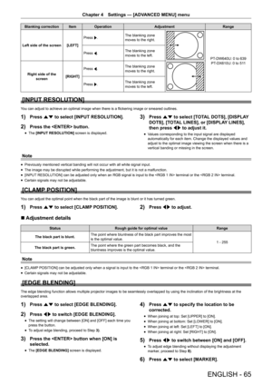 Page 65ENGLISH - 65
Chapter 4 Settings — [ADVANCED MENU] menu
Blanking correction ItemOperation Adjustment Range
Left side of the screen [LEFT]Press 
w. The blanking zone 
moves to the right.
PT-DW640U: 0 to 639
PT-DX610U: 0 to 511
Press 
q. The blanking zone 
moves to the left.
Right side of the  screen [RIGHT]Press 
q. The blanking zone 
moves to the right.
Press 
w. The blanking zone 
moves to the left.
[INPUT RESOLUTION]
You can adjust to achieve an optimal image when there is a flickering image or smeared...