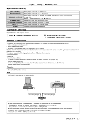 Page 93ENGLISH - 93
Chapter 4 Settings — [NETWORK] menu
r
r [NETWORK CONTROL]
[WEB CONTROL]
Set to [ON] to control with the Web browser.
[PJLink CONTROL] Set to [ON] to control with the PJLink protocol.
[COMMAND CONTROL] Set to [ON] to control with the / terminal control command format 
(
x  page 123).
Refer to “Control commands via LAN” ( x page 119).
[COMMAND PORT] Set the port number used for command control.
[CRESTRON RoomView] Set to [ON] to control with RoomView of Crestron.
[AMX D.D.] Set to [ON] to...