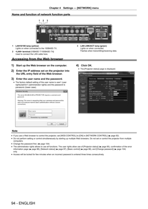 Page 9494 - ENGLISH
Chapter 4 Settings — [NETWORK] menu
Name and function of network function parts
12 3
1 LAN10/100 lamp (yellow)
Lights on when connected to the 100BASE-TX.
2   terminal ( 10BASE-T/100BASE-TX )
Used to connect the LAN cable here. 3 
LAN LINK/ACT lamp (green)
Lights on when connected.
Flashes when transmitting/receiving data.
Accessing from the Web browser
1) Start up the Web browser on the computer.
2) Enter the IP address set on the projector into 
the URL entry field of the Web browser.
3)...