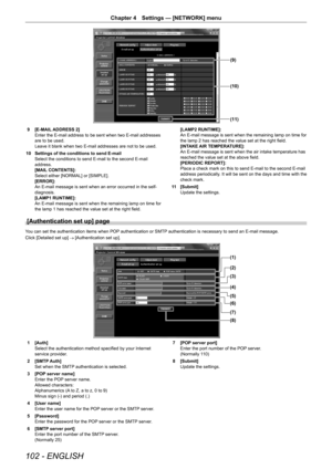 Page 102102 - ENGLISH
Chapter 4 Settings — [NETWORK] menu
(11)
(10)
(9)
9 [E-MAIL ADDRESS 2]
Enter the E-mail address to be sent when two E-mail addresses 
are to be used.
Leave it blank when two E-mail addresses are not to be used.
10  Settings of the conditions to send E-mail
Select the conditions to send E-mail to the second E-mail 
address.
[MAIL CONTENTS]:
Select either [NORMAL] or [SIMPLE].
[ERROR]:
An E-mail message is sent when an error occurred in the self-
diagnosis.
[LAMP1 RUNTIME]:
An E-mail message...