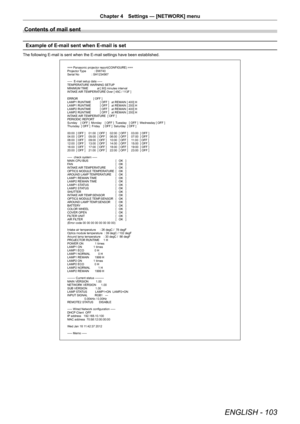 Page 103ENGLISH - 103
Chapter 4 Settings — [NETWORK] menu
Contents of mail sent
Example of E-mail sent when E-mail is set
The following E-mail is sent when the E-mail settings have been established.
=== Panasonic projector report(CONFIGURE) ===
Projector Type          : DW740
Serial No               : SH1234567
-----  E-mail setup data -----
TEMPERATURE WARNING SETUP 
MINIMUM TIME           at [ 60] minutes interval 
INTAKE AIR TEMPERATURE Over [ 45C / 113F ] 
ERROR                   [ OFF ] 
LAMP1 RUNTIME...