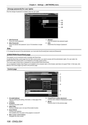 Page 106106 - ENGLISH
Chapter 4 Settings — [NETWORK] menu
[Change password] (For user rights)
Only the change of password is enabled under the user rights.
(1)
(2)
(4) (3)
1 [Old Password]
Enter the current password.
2  [New Password]
Enter the desired new password. (Up to 16 characters in single 
byte) 3 
[Retype]
Enter the desired new password again.
4  [OK]
Determines the change of password.
Note
r
f To change the account of the administrator, you must enter the [Current] [User name] and [Password].
[CRESTRON...