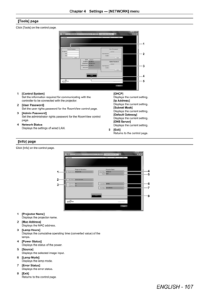 Page 107ENGLISH - 107
Chapter 4 Settings — [NETWORK] menu
[Tools] page
Click [Tools] on the control page.
1
2
3
4
5
1 [Control System]
Set the information required for communicating with the 
controller to be connected with the projector.
2  [User Password]
Set the user rights password for the RoomView control page.
3  [Admin Password]
Set the administrator rights password for the RoomView control 
page.
4  Network Status
Displays the settings of wired LAN. [DHCP]
Displays the current setting.
[Ip Address]...