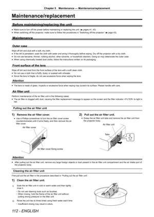 Page 112112 - ENGLISH
Chapter 5 Maintenance — Maintenance/replacement
Maintenance/replacement
Before maintaining/replacing the unit
r
f Make sure to turn off the power before maintaining or replacing the unit. (
x pages 41, 43)
r
f When switching off the projector, make sure to follow the procedures in “Switching off the projector” (
x page 43).
Maintenance
Outer case
Wipe off dirt and dust with a soft, dry cloth.
r
f If the dirt is persistent, soak the cloth with water and wring it thoroughly before wiping. Dry...