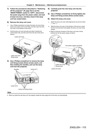 Page 115ENGLISH - 115
Chapter 5 Maintenance — Maintenance/replacement
1) Follow the procedures described in “Switching 
off the projector” ( x page 43) to set the 
 switch to , disconnect 
the power plug from the power outlet, and wait 
at least one hour, and then check if the lamp 
unit has cooled down.
2) Remove the lamp unit cover.
i)  Use a Phillips screwdriver to loosen the lamp unit cover fixing 
screw (one screw) until it turns freely, and then open the lamp 
unit cover in the direction of the arrow.
ii)...
