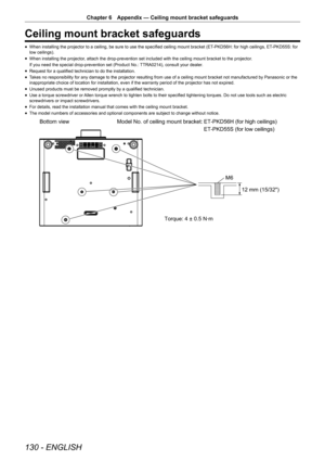 Page 130130 - ENGLISH
Chapter 6 Appendix — Ceiling mount bracket safeguards
Ceiling mount bracket safeguards
r
f When installing the projector to a ceiling, be sure to use the specified ceiling mount bracket (ET
-PKD56H: for high ceilings, ET-PKD55S: for 
low ceilings).
r
f When installing the projector, attach the drop-prevention set included with the ceiling mount bracket\
 to the projector.
If you need the special drop-prevention set (Product No.: TTRA0214), consult your dealer.
r
f Request for a qualified...