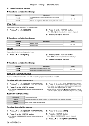 Page 5656 - ENGLISH
Chapter 4 Settings — [PICTURE] menu
3) Press qw to adjust the level.
r
r Operations and adjustment range
Operation
Adjustment Range
Press  w. Increases the brightness of the dark (black) parts of the 
screen.
-31 - +31
Press  q.
Reduces the brightness of the dark (black) parts of the screen.
[COLOR]
You can adjust the color saturation of the projected image.
1) Press as to select [COLOR].2) Press qw or the  button.
r
f The 
[COLOR]  individual adjustment screen is displayed.
3) Press qw to...