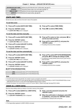 Page 83ENGLISH - 83
Chapter 4 Settings — [PROJECTOR SETUP] menu
[SYSTEM DAYLIGHT VIEW] Switches the [SYSTEM DAYLIGHT VIEW] setting. (
x page 57)
[FREEZE] Temporarily freezes video to be a still image. (
x page 73)
[SIDE BY SIDE]
*Switches to the two window display. ( x page 73)
[ASPECT] Switches the aspect setting. (
x page 60)
* 
Only for PT-DW740E
[DATE AND TIME]
Set the time zone, date, and time of the built-in clock of the projector\
.
To set time zone
1) Press as to select [DATE AND TIME].
2) Press the...