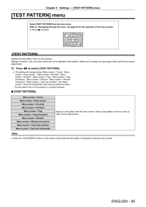 Page 85ENGLISH - 85
Chapter 4 Settings — [TEST PATTERN] menu
[TEST PATTERN] menu
Select [TEST PATTERN] from the main menu.
Refer to “Navigating through the menu” (
x page 51) for the operation of the menu screen.
r
f Press 
qw to switch.
[TEST PATTERN]
Displays the test pattern built-in to the projector.
Settings of position, size, and other factors will not be reflected in test patterns. Make sure to display the input signal before performing various 
adjustments.
1) Press qw to switch [TEST PATTERN].
r
f The...