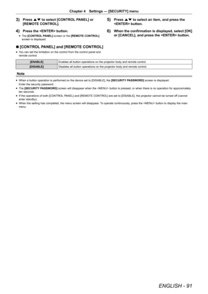 Page 91ENGLISH - 91
Chapter 4 Settings — [SECURITY] menu
3) Press as to select [CONTROL PANEL] or 
[REMOTE CONTROL].
4) Press the  button.
r
f The 
[CONTROL PANEL]  screen or the [REMOTE CONTROL]  
screen is displayed.
5) Press as to select an item, and press the 
 button.
6) When the confirmation is displayed, select [OK] 
or [CANCEL], and press the  button.
r
r [CONTROL PANEL] and [REMOTE CONTROL]
r
f You can set the limitation on the control from the control panel and 
remote control.
[ENABLE]
Enables all...