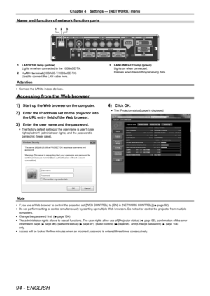 Page 9494 - ENGLISH
Chapter 4 Settings — [NETWORK] menu
Name and function of network function parts
12 3
1 LAN10/100 lamp (yellow)
Lights on when connected to the 100BASE-TX.
2   terminal ( 10BASE-T/100BASE-TX )
Used to connect the LAN cable here. 3 
LAN LINK/ACT lamp (green)
Lights on when connected.
Flashes when transmitting/receiving data.
Attention
r
f Connect the LAN to indoor devices.
Accessing from the Web browser
1) Start up the Web browser on the computer.
2) Enter the IP address set on the projector...