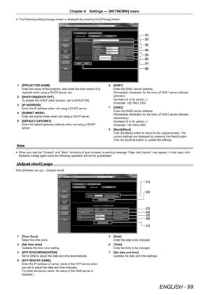 Page 99ENGLISH - 99
Chapter 4 Settings — [NETWORK] menu
r
f The following setting change screen is displayed by pressing the [Change] button.
(1)
(2)
(3)
(4)
(5)
(6)
(7)
(8)
1 
[PROJECTOR NAME]
Enter the name of the projector. Also enter the host name if it is 
required when using a DHCP server, etc.
2  [DHCP ON]/[DHCP OFF]
To enable the DHCP client function, set to [DHCP ON].
3  [IP ADDRESS]
Enter the IP address when not using a DHCP server.
4  [SUBNET MASK]
Enter the subnet mask when not using a DHCP server....