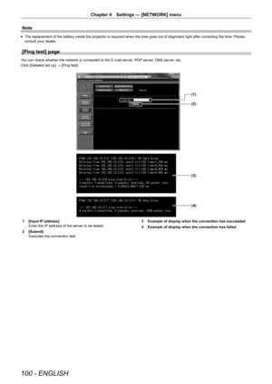 Page 100100 - ENGLISH
Chapter 4 Settings — [NETWORK] menu
Note
r
f The replacement of the battery inside the projector is required when the\
 time goes out of alignment right after correcting the time. Please 
consult your dealer.
[Ping test] page
You can check whether the network is connected to the E-mail server, POP server, DNS server, etc.
Click [Detailed set up]
 → [Ping test].
(1)
(2)
(3)
(4)
1  [Input IP address]
Enter the IP address of the server to be tested.
2  [Submit]
Executes the connection test. 3...