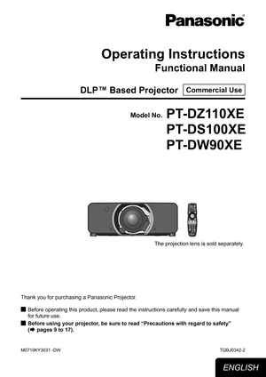 Page 1Operating Instructions
Functional Manual
DLP™ Based Projector  Commercial Use
Thank you for purchasing a Panasonic Projector.Before operating this product, please read the instructions carefully an\
d save this manual 
 
J
for future use.
Before using your projector, be sure to read “
 
JPrecautions with regard to safety” 
(
Æ pages 9 to 17).
TQBJ0342-2
Model No.PT-DZ110XE
PT-DS100XE
PT-DW90XE
ENGLISH
The projection lens is sold separately.
M0710KY3031 -DW 
