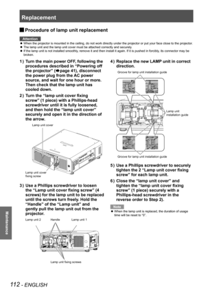 Page 112Replacement
112 - ENGLISH
Maintenance
 
JProcedure of lamp unit replacement
Attention
When the projector is mounted in the ceiling, do not work directly under\
 the projector or put your face close to the projector.
 
z
The lamp unit and the lamp unit cover must be attached correctly and sec\
urely.
 
z
If the lamp unit is not installed smoothly, remove it and then install it again. If it is pushed in forcibly, its connector may be 
 
z
broken.
Turn the main power OFF, following the 
1  ) 
procedures...