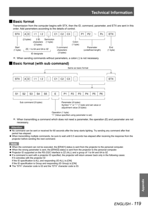 Page 119Technical Information
ENGLISH - 119
Appendix
Basic format 
J
Transmission from the computer begins with STX, then the ID, command, par\
ameter, and ETX are sent in this 
order. Add parameters according to the details of control.
STX
AD I 1 I 2 ;C1 C2C3 : P1 P2Pn ETX
When sending commands without parameters, a colon (:) is not necessary\
.
: 
Û
Basic format (with sub command) 
J
STX
AD I 1 I 2 ;C1 C2C3 :  ETX
S1S2S3S4S5 EP1P2P3P4P5P6
When transmitting a command which does not need a parameter, the...