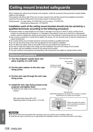 Page 128128 - ENGLISH
Appendix
Ceiling mount bracket safeguards
When installing the ceiling mount bracket to the projector, install the accessory Drop-prevention bracket (Safety 
cables) to the projector.
(The projector will still be safe if they are not used, however they wi\
ll help prevent the possibility of accidents 
caused by the projector falling down if the screws happen to become loos\
e.)
Ceiling bracket :  For high ceiling : ET-PKD310H, For low ceiling : ET-PKD310S,  
Ceiling Mount Attachment :...