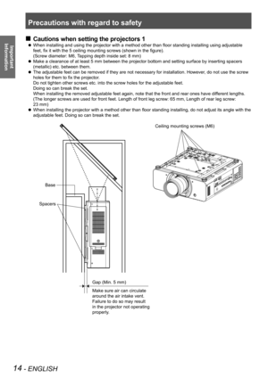 Page 14Precautions with regard to safety
14 - ENGLISH
Important  
Information
Cautions when setting the projectors 1
 
„
When installing and using the projector with a method other than floor standing installing using adjustable 
 
z
feet, fix it with the 5 ceiling mounting screws (shown in the figure).  
(Screw diameter: M6, Tapping depth inside set: 8 mm)
Make a clearance of at least 5 mm between the projector bottom and setti\
ng surface by inserting spacers 
 
z
(metallic) etc. between them.
The...