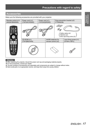Page 17Precautions with regard to safety
ENGLISH - 17
Important  
Information
Accessories
Make sure the following accessories are provided with your projector.
Remote control (x1)
(N2QAYB000550) Power cord (x1)
(TXFSX01RGRZ) Power cord (x1)
(TXFSX02RGRZ)Drop-prevention bracket (x2)
(TTRA0238) 
Safety cables (x2)
Washers (x4)
Wire rope fixing screw (x2)
CD-ROM (x1)
(TXFQB02VKN) AA/R6 batteries for 
remote control (x2)Lens fixing screw (x1)
(XYN4+J18FJ)
Attention
After unpacking the projector, discard the power...