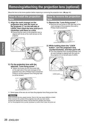 Page 38Removing/attaching the projection lens (optional)
38 - ENGLISH
Getting Started
Removing/attaching the projection lens (optional)
Move the lens to the home position before replacing or removing the proj\
ection lens. (Æpage 44)
How to install the projection 
lens
Align the mark (orange) on the 
1  ) 
projection lens with the mark on 
the projector (
 on the left side of 
LOCK), then insert the lens and turn it 
clockwise until there is a click.
Ensure that the mark on the projection lens is  
z
aligned...