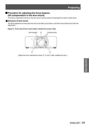 Page 45Projecting
ENGLISH - 45
Basic Operation
Procedure for adjusting the focus balance   
J
(tilt compensation in the lens mount)
Three focus adjustment screws on the lens mount may be used to compensat\
e for uneven screen focus.
Structure of lens mount 
 
Q
The three adjustment screws allow the lens to be tilted up and down, and\
 three more screws lock down the 
adjustment.
Figure 2 : Front view of lens mount (when viewed from screen side)
Lens bracketLocking screw
(Adjust the focus adjustment screws ,...