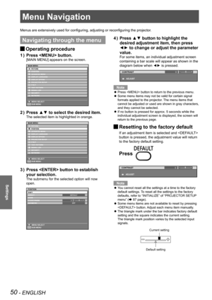 Page 50Menu Navigation
50 - ENGLISH
Settings
Menu Navigation
Menus are extensively used for configuring, adjusting or reconfiguring the projector.
Navigating through the menu
Operating procedure 
J
Press  button.
1  ) 
[MAIN MENU] appears on the screen.
Press ▲▼ to select the desired item.
2  ) 
The selected item is highlighted in orange.
Press  button to establish 
3  ) 
your selection.
The submenu for the selected option will now 
open.
0
Press ▲▼ button to highlight the 
4  ) 
desired adjustment item, then...