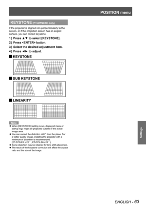 Page 63POSITION menu
ENGLISH - 63
Settings
KEYSTONE (PT-DW90XE only)
If the projector is aligned non-perpendicularly to the 
screen, or if the projection screen has an angled 
surface, you can correct keystone.
Press ▲▼ to select [KEYSTONE].
1  ) 
Press  button.
2  ) 
Select the desired adjustment item.
3  ) 
Press ◄► to adjust.
4  ) 
KEYSTONE 
J
SUB KEYSTONE 
J
LINEARITY 
J
Note
When [KEYSTONE] setting is set, displayed menu or 
 
z
startup logo might be projected outside of the actual 
image area.
You can...