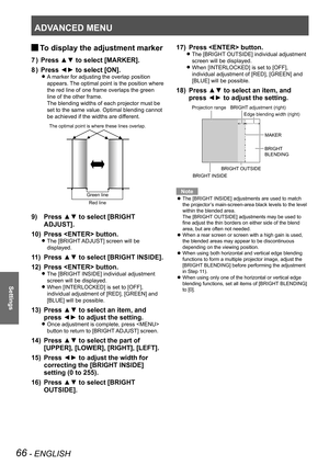 Page 66ADVANCED MENU
66 - ENGLISH
Settings
To display the adjustment marker 
J
Press ▲▼ to select [MARKER].
7  ) 
Press ◄► to select [ON].
8  ) 
A marker for adjusting the overlap position  
z
appears. The optimal point is the position where 
the red line of one frame overlaps the green 
line of the other frame.
The blending widths of each projector must be 
set to the same value. Optimal blending cannot 
be achieved if the widths are different.
Press ▲▼ to select [BRIGHT 
9) 
ADJUST].
Press  button.
10) 
The...