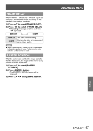 Page 67ADVANCED MENU
ENGLISH - 67
Settings
FRAME DELAY
When 1 080/60i, 1  080/50i and 1  080/24sF signals are 
being input, this simplifies image processing so that 
the video frame delay is shortened.
Press ▲▼ to select [FRAME DELAY].
1  ) 
Press ◄► to switch [FRAME DELAY].
2  ) 
The setting will change as follows each time  
z
◄► is pressed.
DEFAULTSHORT
DEFAULT This is the standard setting.
SHORT Shortens the delay at the expense of 
some picture quality.
Note
When [FRAME DELAY] is set to [SHORT],...