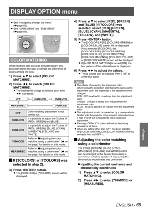 Page 69DISPLAY OPTION menu
ENGLISH - 69
Settings
See “Navigating through the menu”   
z
(Æpage  50).
See “MAIN MENU” and “SUB MENU”   
 
z
(Æpage  51).
COLOR MATCHING
When multiple sets are used simultaneously, this 
projector allows the user to correct the difference of 
colors among the sets.
Press ▲▼ to select [COLOR 
1  ) 
MATCHING].
Press ◄► to switch [COLOR 
2  ) 
MATCHING].
The setting will change as follows each time  
z
◄► is pressed.
OFF3COLORS7COLORS
MEASURED709MODE
OFF Color matching adjustment is...