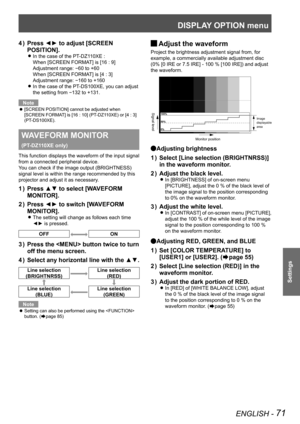 Page 71DISPLAY OPTION menu
ENGLISH - 71
Settings
Press ◄► to adjust [SCREEN 
4  ) 
POSITION].
In the case of the PT-DZ110XE :   
z
When [SCREEN FORMAT] is [16 : 9]   
Adjustment range: 
-60 to +60
When [SCREEN FORMAT] is [4 : 3]   
Adjustment range: 
-160 to +160
In the case of the PT-DS100XE, you can adjust 
 
z
the setting from -132 to +131.
Note
[SCREEN POSITION] cannot be adjusted when 
 
z
[SCREEN FORMAT] is [16 : 10] (PT-DZ110XE) or [4 : 3] 
(PT-DS100XE).
WAVEFORM MONITOR  
(PT-DZ110XE only)
This function...