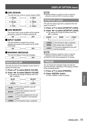 Page 75DISPLAY OPTION menu
ENGLISH - 75
Settings
OSD DESIGN 
J
This sets the color of the on-screen display (OSD).
1 : Yellow2 : Blue
6 : Brown
3 : White
5 : Pink4 : Green
OSD MEMORY 
J
The current menu cursor position will be retained 
temporarily unless the projector switched off.
ONOFF
INPUT GUIDE 
J
This sets whether to display the currently 
selected input guide at the position set for [OSD 
POSITION].
ONOFF
WARNING MESSAGE 
J
This sets the display of warning messages.
ONOFF
BACK COLOR
This sets the color...