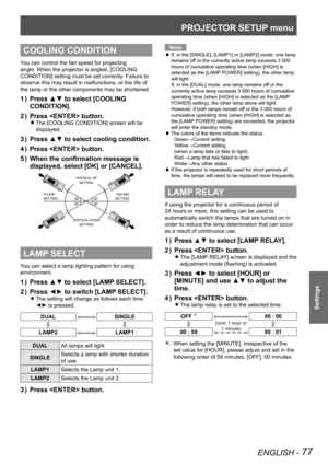 Page 77PROJECTOR SETUP menu
ENGLISH - 77
Settings
COOLING CONDITION
You can control the fan speed for projecting 
angle. When the projector is angled, [COOLING 
CONDITION] setting must be set correctly. Failure to 
observe this may result in malfunctions, or the life of 
the lamp or the other components may be shortened.
Press ▲▼ to select [COOLING 
1  ) 
CONDITION].
Press  button.
2  ) 
The [COOLING CONDITION] screen will be  
z
displayed.
Press ▲▼ to select cooling condition.
3  ) 
Press  button.
4  ) 
When...