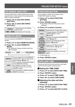 Page 85PROJECTOR SETUP menu
ENGLISH - 85
Settings
NO SIGNAL SHUT-OFF
You can set the timer to switch off the power of the 
projector after a certain period of time automatically 
when no signal is detected.
Press ▲▼ to select [NO SIGNAL 
1  ) 
SHUT-OFF].
Press ◄► to switch [NO SIGNAL 
2  ) 
SHUT-OFF].
DISABLE Deactivate the NO SIGNAL 
SHUT-OFF.
10MIN. - 90MIN. At intervals of 10 minutes.
REMOTE2 MODE
You can customize the [REMOTE 2 IN] terminal 
function.
Press ▲▼ to select [REMOTE2 MODE].
1  ) 
Press ◄► to...